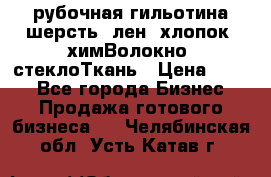 рубочная гильотина шерсть, лен, хлопок, химВолокно, стеклоТкань › Цена ­ 100 - Все города Бизнес » Продажа готового бизнеса   . Челябинская обл.,Усть-Катав г.